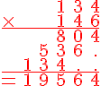\Large \red \array{cccccc$ & & & 1& 3 & 4 \\ \times & & & 1& 4&6\\ \hline \hspace{1}& & & 8& 0 & 4 \\ \hspace{1} & & 5 & 3 & 6 & . \\ \hspace{1} & 1& 3 & 4 & . & . \\ \hline = &1 & 9 & 5 & 6 & 4}